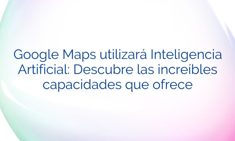 Google Maps utilizará Inteligencia Artificial: Descubre las increíbles capacidades que ofrece