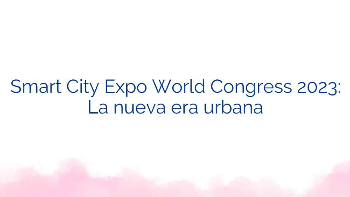 Smart City Expo World Congress 2023: La nueva era urbana