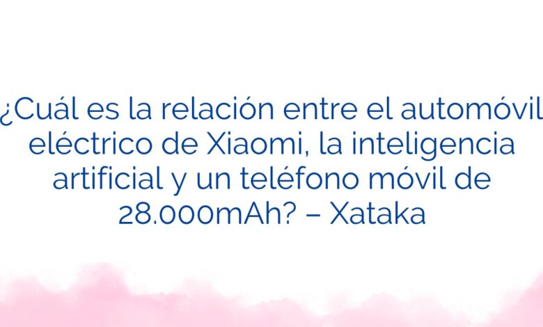 ¿Cuál es la relación entre el automóvil eléctrico de Xiaomi, la inteligencia artificial y un teléfono móvil de 28.000mAh? – Xataka