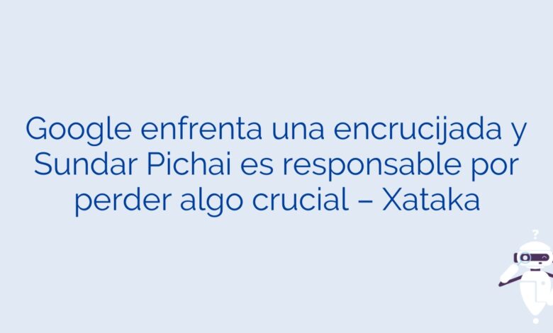 Google enfrenta una encrucijada y Sundar Pichai es responsable por perder algo crucial – Xataka