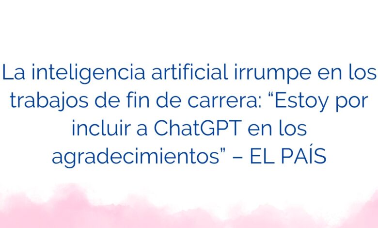 La inteligencia artificial irrumpe en los trabajos de fin de carrera: “Estoy por incluir a ChatGPT en los agradecimientos” – EL PAÍS